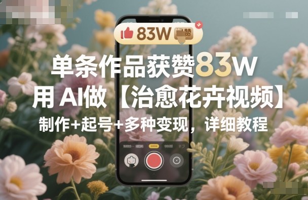 单条作品获赞83W,用AI做【治愈花卉视频】,制作+起号+多种变现,详细教程-创云资源分享创云网创